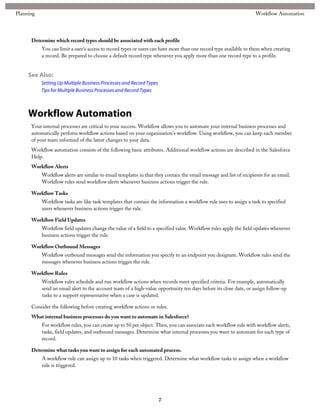Determine which record types should be associated with each profile
You can limit a user's access to record types or users can have more than one record type available to them when creating
a record. Be prepared to choose a default record type whenever you apply more than one record type to a profile.
See Also:
Setting Up Multiple Business Processes and Record Types
Tips for Multiple Business Processes and Record Types
Workflow Automation
Your internal processes are critical to your success. Workflow allows you to automate your internal business processes and
automatically perform workflow actions based on your organization's workflow. Using workflow, you can keep each member
of your team informed of the latest changes to your data.
Workflow automation consists of the following basic attributes. Additional workflow actions are described in the Salesforce
Help.
Workflow Alerts
Workflow alerts are similar to email templates in that they contain the email message and list of recipients for an email.
Workflow rules send workflow alerts whenever business actions trigger the rule.
Workflow Tasks
Workflow tasks are like task templates that contain the information a workflow rule uses to assign a task to specified
users whenever business actions trigger the rule.
Workflow Field Updates
Workflow field updates change the value of a field to a specified value. Workflow rules apply the field updates whenever
business actions trigger the rule.
Workflow Outbound Messages
Workflow outbound messages send the information you specify to an endpoint you designate. Workflow rules send the
messages whenever business actions trigger the rule.
Workflow Rules
Workflow rules schedule and run workflow actions when records meet specified criteria. For example, automatically
send an email alert to the account team of a high-value opportunity ten days before its close date, or assign follow-up
tasks to a support representative when a case is updated.
Consider the following before creating workflow actions or rules.
What internal business processes do you want to automate in Salesforce?
For workflow rules, you can create up to 50 per object. Then, you can associate each workflow rule with workflow alerts,
tasks, field updates, and outbound messages. Determine what internal processes you want to automate for each type of
record.
Determine what tasks you want to assign for each automated process.
A workflow rule can assign up to 10 tasks when triggered. Determine what workflow tasks to assign when a workflow
rule is triggered.
7
Workflow AutomationPlanning
 
