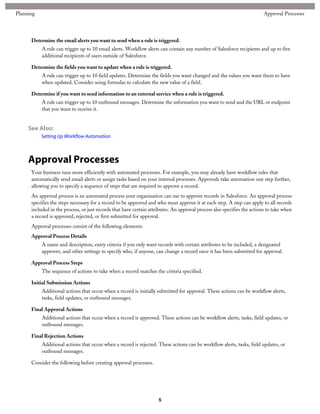 Determine the email alerts you want to send when a rule is triggered.
A rule can trigger up to 10 email alerts. Workflow alerts can contain any number of Salesforce recipients and up to five
additional recipients of users outside of Salesforce.
Determine the fields you want to update when a rule is triggered.
A rule can trigger up to 10 field updates. Determine the fields you want changed and the values you want them to have
when updated. Consider using formulas to calculate the new value of a field.
Determine if you want to send information to an external service when a rule is triggered.
A rule can trigger up to 10 outbound messages. Determine the information you want to send and the URL or endpoint
that you want to receive it.
See Also:
Setting Up Workflow Automation
Approval Processes
Your business runs more efficiently with automated processes. For example, you may already have workflow rules that
automatically send email alerts or assign tasks based on your internal processes. Approvals take automation one step further,
allowing you to specify a sequence of steps that are required to approve a record.
An approval process is an automated process your organization can use to approve records in Salesforce. An approval process
specifies the steps necessary for a record to be approved and who must approve it at each step. A step can apply to all records
included in the process, or just records that have certain attributes. An approval process also specifies the actions to take when
a record is approved, rejected, or first submitted for approval.
Approval processes consist of the following elements:
Approval Process Details
A name and description, entry criteria if you only want records with certain attributes to be included, a designated
approver, and other settings to specify who, if anyone, can change a record once it has been submitted for approval.
Approval Process Steps
The sequence of actions to take when a record matches the criteria specified.
Initial Submission Actions
Additional actions that occur when a record is initially submitted for approval. These actions can be workflow alerts,
tasks, field updates, or outbound messages.
Final Approval Actions
Additional actions that occur when a record is approved. These actions can be workflow alerts, tasks, field updates, or
outbound messages.
Final Rejection Actions
Additional actions that occur when a record is rejected. These actions can be workflow alerts, tasks, field updates, or
outbound messages.
Consider the following before creating approval processes.
8
Approval ProcessesPlanning
 