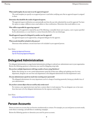 What email template do you want to use for approval requests?
The email template you specify on an approval process is used when notifying users that an approval request is assigned
to them.
Determine who should be the sender of approval requests.
The approval request notifications are automatically sent from the user who submitted the record for approval. You have
the option to assign a different return email address to these notifications. Determine what email address to use.
Who will be responsible for approving requests?
Requests can be approved or rejected by any of the following: a manually chosen user or queue, a user or queue specified
by the administrator, or a user listed in a custom hierarchy field on the user detail page.
Should approval requests be delegated to another user for approval?
An approval request can be approved by a designated delegate for the approver.
What records should be included in this process?
Determine what attributes a record must have to be included in your approval process.
See Also:
Setting Up Approval Processes
Tips for Processing Approval Requests
Delegated Administration
Use delegated administration to assign limited administrative privileges to selected non-administrator users in your organization.
Review the following questions to determine your need for delegating setup tasks:
Do you have multiple departments with large number of users using Salesforce?
Rather than having one or two central administrators spend all of their time adding and updating users for every
department, designate one user from each department as the delegated administrator for that department's users.
Do your administrators spend too much time resetting users' passwords?
The delegated administrator for every department can be in charge of resetting passwords, freeing up valuable time of
your administrators.
Do you have custom objects that are used by only certain users?
For instance, your opportunity team may have a custom object to track expenses. You can designate one or two users
from that team to be the delegated administrator for the expenses custom object.
See Also:
Setting Up Delegated Administration
Person Accounts
Person accounts are accounts that can function simultaneously as contacts. For example, you can send person accounts emails,
invite them to meetings, and add them to marketing campaigns.
Review the following question to determine your need for person accounts:
9
Delegated AdministrationPlanning
 