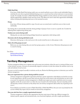 Public Read Only
If you have a Public Read Only sharing model, users can extend read/write access to their records individually. Keep in
mind that the users who are granted individual sharing access to a record must have at least read access to any associated
records. For example, if you have a Public Read Only sharing model for accounts, all users can view accounts associated
with the opportunities, regardless of who owns the account. This allows your users to share their opportunities individually
without worrying about granting read access to the associated accounts.
Private
If you have a Private sharing model for a type of record, users can extend read or read/write access to their records
individually.
Use sharing rules to automatically extend the sharing privileges of groups of users or users in a specific role. Consider the
following before implementing sharing rules:
Evaluate your current sharing model
Sharing rules can only extend sharing privileges beyond your organization-wide sharing model.
Determine rules for sharing individual records
Determine which groups or roles need access to the records owned by users in other groups or roles.
Make a list of the groups you need
Before you can create sharing rules, you must have groups, queues, or roles of users. Determine what groups you need
to create for sharing.
See Also:
Setting Up Record Sharing
Tips for Manual Sharing
Territory Management
Territory management allows you to organize users and accounts into territories, where the users in a territory all share access
to that territory's accounts. Accounts are automatically assigned to territories via rules that evaluate the attributes (such as zip
code and industry) of each account.
Accounts can also be assigned manually to territories one by one. Review the following questions to determine your need for
territory management.
Does your organization have a private sharing model for accounts?
Territory management is designed for organizations that have a private organization-wide default access level for accounts.
In such organizations, only the account owner and users above the account owner in the role hierarchy can view or edit
an account. In conjunction, territory management is a flexible way to grant users read or read/write access to accounts
regardless of who the account owner is or where the user is located in the role hierarchy. (Account ownership and the
role hierarchy continue to function as they always have, but territory management adds another way of granting record
access.)
If your default access level for accounts is Public Read Only or Public Read/Write, then your users may already have the
account visibility they require and you would not need territory management.
Does your sales force have a complex organizational structure?
Territory management is ideal for sales organizations that have many teams of sales reps, different managers for
industry-specific, regional, and international sales, cross-functional employees, and other complex specializations.
11
Territory ManagementPlanning
 