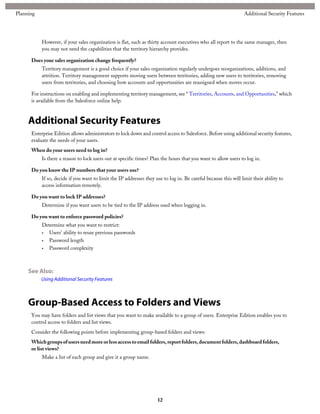 However, if your sales organization is flat, such as thirty account executives who all report to the same manager, then
you may not need the capabilities that the territory hierarchy provides.
Does your sales organization change frequently?
Territory management is a good choice if your sales organization regularly undergoes reorganizations, additions, and
attrition. Territory management supports moving users between territories, adding new users to territories, removing
users from territories, and choosing how accounts and opportunities are reassigned when moves occur.
For instructions on enabling and implementing territory management, see “ Territories, Accounts, and Opportunities,” which
is available from the Salesforce online help.
Additional Security Features
Enterprise Edition allows administrators to lock down and control access to Salesforce. Before using additional security features,
evaluate the needs of your users.
When do your users need to log in?
Is there a reason to lock users out at specific times? Plan the hours that you want to allow users to log in.
Do you know the IP numbers that your users use?
If so, decide if you want to limit the IP addresses they use to log in. Be careful because this will limit their ability to
access information remotely.
Do you want to lock IP addresses?
Determine if you want users to be tied to the IP address used when logging in.
Do you want to enforce password policies?
Determine what you want to restrict:
• Users' ability to reuse previous passwords
• Password length
• Password complexity
See Also:
Using Additional Security Features
Group-Based Access to Folders and Views
You may have folders and list views that you want to make available to a group of users. Enterprise Edition enables you to
control access to folders and list views.
Consider the following points before implementing group-based folders and views:
Whichgroupsofusersneedmoreorlessaccesstoemailfolders,reportfolders,documentfolders,dashboardfolders,
or list views?
Make a list of each group and give it a group name.
12
Additional Security FeaturesPlanning
 