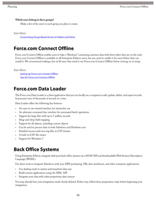 Which users belong in these groups?
Make a list of the users in each group you plan to create.
See Also:
Customizing Group-Based Access to Folders and Views
Force.com Connect Offline
Force.com Connect Offline enables users to take a “Briefcase” containing customer data with them when they are on the road.
Force.com Connect Offline is available to all Enterprise Edition users, but you need to enable it for users before they can
install it. We recommend making a list of all users that need to use Force.com Connect Offline before moving on to setup.
See Also:
Setting Up Force.com Connect Offline
Tips for Force.com Connect Offline
Force.com Data Loader
The Force.com Data Loader is a client application that you run locally on a computer to add, update, delete, and export records.
It processes tens of thousands of records at a time.
Data Loader offers the following key features:
• An easy-to-use wizard interface for interactive use
• An alternate command line interface for automated batch operations
• Support for large files with up to 5 million records
• Drag-and-drop field mapping
• Support for all objects, including custom objects
• Can be used to process data in both Salesforce and Database.com
• Detailed success and error log files in CSV format
• A built-in CSV file viewer
• Support for Windows 7
Back Office Systems
Using Enterprise Edition, integrate with your back-office systems via a SOAP API and downloadable Web Services Description
Language (WSDL).
Use these tools to integrate Salesforce with your ERP purchasing, HR, data warehouse, and other enterprise applications:
• Use desktop tools to extract and transform data sets
• Build custom applications using the XML API
• Integrate your data with other proprietary data sources
You may already have your integration needs clearly defined. Either way, follow these preparation steps before beginning your
integration:
13
Force.com Connect OfflinePlanning
 