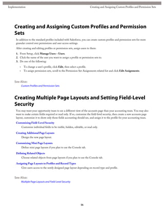 Creating and Assigning Custom Profiles and Permission
Sets
In addition to the standard profiles included with Salesforce, you can create custom profiles and permission sets for more
granular control over permissions and user access settings.
After creating and editing profiles or permission sets, assign users to them:
1. From Setup, click Manage Users > Users.
2. Click the name of the user you want to assign a profile or permission sets to.
3. Do one of the following:
• To change a user's profile, click Edit, then select a profile.
• To assign permission sets, scroll to the Permission Set Assignments related list and click Edit Assignments.
See Also:
Custom Profiles and Permission Sets
Creating Multiple Page Layouts and Setting Field-Level
Security
You may want your opportunity team to see a different view of the accounts page than your accounting team. You may also
want to make certain fields required or read only. If so, customize the field-level security, then create a new accounts page
layout, customize it to show only those fields accounting should see, and assign it to the profile for your accounting team.
Customizing Field-Level Security
Customize individual fields to be visible, hidden, editable, or read only.
Creating Additional Page Layouts
Design the new page layout.
Customizing Mini Page Layouts
Define mini page layouts if you plan to use the Console tab.
Defining Related Objects
Choose related objects from page layouts if you plan to use the Console tab.
Assigning Page Layouts to Profiles and Record Types
Give users access to the newly designed page layout depending on record type and profile.
See Also:
Multiple Page Layouts and Field-Level Security
16
Creating and Assigning Custom Profiles and Permission SetsImplementation
 
