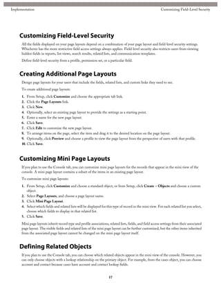 Customizing Field-Level Security
All the fields displayed on your page layouts depend on a combination of your page layout and field-level security settings.
Whichever has the more restrictive field access settings always applies. Field-level security also restricts users from viewing
hidden fields in reports, list views, search results, related lists, and communication templates.
Define field-level security from a profile, permission set, or a particular field.
Creating Additional Page Layouts
Design page layouts for your users that include the fields, related lists, and custom links they need to see.
To create additional page layouts:
1. From Setup, click Customize and choose the appropriate tab link.
2. Click the Page Layouts link.
3. Click New.
4. Optionally, select an existing page layout to provide the settings as a starting point.
5. Enter a name for the new page layout.
6. Click Save.
7. Click Edit to customize the new page layout.
8. To arrange items on the page, select the item and drag it to the desired location on the page layout.
9. Optionally, click Preview and choose a profile to view the page layout from the perspective of users with that profile.
10. Click Save.
Customizing Mini Page Layouts
If you plan to use the Console tab, you can customize mini page layouts for the records that appear in the mini view of the
console. A mini page layout contains a subset of the items in an existing page layout.
To customize mini page layouts:
1. From Setup, click Customize and choose a standard object, or from Setup, click Create > Objects and choose a custom
object.
2. Select Page Layouts, and choose a page layout name.
3. Click Mini Page Layout.
4. Select which fields and related lists will be displayed for this type of record in the mini view. For each related list you select,
choose which fields to display in that related list.
5. Click Save.
Mini page layouts inherit record type and profile associations, related lists, fields, and field access settings from their associated
page layout. The visible fields and related lists of the mini page layout can be further customized, but the other items inherited
from the associated page layout cannot be changed on the mini page layout itself.
Defining Related Objects
If you plan to use the Console tab, you can choose which related objects appear in the mini view of the console. However, you
can only choose objects with a lookup relationship on the primary object. For example, from the cases object, you can choose
account and contact because cases have account and contact lookup fields.
17
Customizing Field-Level SecurityImplementation
 