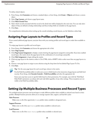 To define related objects:
1. From Setup, click Customize and choose a standard object, or from Setup, click Create > Objects and choose a custom
object.
2. Select Page Layouts, and choose a page layout name.
3. Click Mini Console View.
4. Select which records associated with the record in the detail view will be displayed in the mini view. You can only select
objects if they are defined as lookup relationships and those lookup fields are included on the page layout.
5. Click Save.
For comprehensive information about setting up the console including console layouts, see the Salesforce online help.
Assigning Page Layouts to Profiles and Record Types
If you created additional page layouts, associate them with your existing profiles and record types to make them available to
users.
To assign page layouts to profiles and record types:
1. From Setup, click Customize and choose the appropriate tab or link.
2. Select Page Layouts.
3. Click Page Layout Assignment to display a matrix showing the page layouts assigned to each profile. If you have enabled
record types, this matrix shows the page layout for the combination of a record type and profile.
4. Click Edit Assignment to begin editing the matrix.
5. Click any page layout in the matrix to select it. Use CTRL-click or SHIFT-click to select more than one page layout at a
time.
6. Choose a new page layout to assign to your selection using the drop down list box labeled Page Layout To Use.
7. Click Save.
Tip: Use the same page layout for each record type column in the matrix.
Use the Field Accessibility tables to verify users access to fields based on the interaction of page layouts and field-level
security. From Setup, click Security Controls > Field Accessibility and select the appropriate tab.
Some users may have access to specific fields based on their permissions. For example, users with the “Edit Read
Only Fields” permission can always edit read-only fields regardless of any other settings. These exceptions are not
visible in the Field Accessibility tables.
Setting Up Multiple Business Processes and Record Types
Use multiple business processes and record types to make different picklist values available to selected users based on their
profiles. Multiple business processes allow you to manage separate sales, support, and lead life-cycles:
Sales Processes
Make some or all of the opportunity Stage picklist values available to designated users.
Support Processes
Make some or all of the case Status picklist values available to selected users.
Lead Processes
Make some or all of the Lead Status picklist values available to selected users.
18
Assigning Page Layouts to Profiles and Record TypesImplementation
 