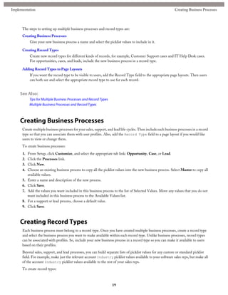 The steps to setting up multiple business processes and record types are:
Creating Business Processes
Give your new business process a name and select the picklist values to include in it.
Creating Record Types
Create new record types for different kinds of records, for example, Customer Support cases and IT Help Desk cases.
For opportunities, cases, and leads, include the new business process in a record type.
Adding Record Types to Page Layouts
If you want the record type to be visible to users, add the Record Type field to the appropriate page layouts. Then users
can both see and select the appropriate record type to use for each record.
See Also:
Tips for Multiple Business Processes and Record Types
Multiple Business Processes and Record Types
Creating Business Processes
Create multiple business processes for your sales, support, and lead life-cycles. Then include each business processes in a record
type so that you can associate them with user profiles. Also, add the Record Type field to a page layout if you would like
users to view or change them.
To create business processes:
1. From Setup, click Customize, and select the appropriate tab link: Opportunity, Case, or Lead.
2. Click the Processes link.
3. Click New.
4. Choose an existing business process to copy all the picklist values into the new business process. Select Master to copy all
available values.
5. Enter a name and description of the new process.
6. Click Save.
7. Add the values you want included in this business process to the list of Selected Values. Move any values that you do not
want included in this business process to the Available Values list.
8. For a support or lead process, choose a default value.
9. Click Save.
Creating Record Types
Each business process must belong to a record type. Once you have created multiple business processes, create a record type
and select the business process you want to make available within each record type. Unlike business processes, record types
can be associated with profiles. So, include your new business process in a record type so you can make it available to users
based on their profiles.
Beyond sales, support, and lead processes, you can build separate lists of picklist values for any custom or standard picklist
field. For example, make just the relevant account Industry picklist values available to your software sales reps, but make all
of the account Industry picklist values available to the rest of your sales reps.
To create record types:
19
Creating Business ProcessesImplementation
 