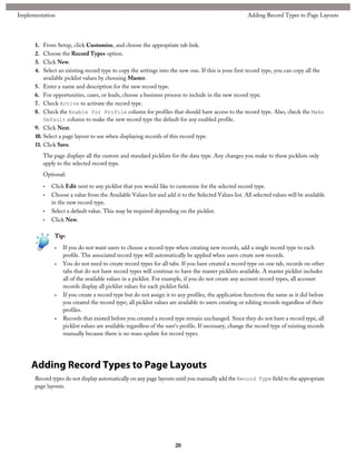 1. From Setup, click Customize, and choose the appropriate tab link.
2. Choose the Record Types option.
3. Click New.
4. Select an existing record type to copy the settings into the new one. If this is your first record type, you can copy all the
available picklist values by choosing Master.
5. Enter a name and description for the new record type.
6. For opportunities, cases, or leads, choose a business process to include in the new record type.
7. Check Active to activate the record type.
8. Check the Enable for Profile column for profiles that should have access to the record type. Also, check the Make
Default column to make the new record type the default for any enabled profile.
9. Click Next.
10. Select a page layout to use when displaying records of this record type.
11. Click Save.
The page displays all the custom and standard picklists for the data type. Any changes you make to these picklists only
apply to the selected record type.
Optional:
• Click Edit next to any picklist that you would like to customize for the selected record type.
• Choose a value from the Available Values list and add it to the Selected Values list. All selected values will be available
in the new record type.
• Select a default value. This may be required depending on the picklist.
• Click New.
Tip:
• If you do not want users to choose a record type when creating new records, add a single record type to each
profile. The associated record type will automatically be applied when users create new records.
• You do not need to create record types for all tabs. If you have created a record type on one tab, records on other
tabs that do not have record types will continue to have the master picklists available. A master picklist includes
all of the available values in a picklist. For example, if you do not create any account record types, all account
records display all picklist values for each picklist field.
• If you create a record type but do not assign it to any profiles, the application functions the same as it did before
you created the record type; all picklist values are available to users creating or editing records regardless of their
profiles.
• Records that existed before you created a record type remain unchanged. Since they do not have a record type, all
picklist values are available regardless of the user's profile. If necessary, change the record type of existing records
manually because there is no mass update for record types.
Adding Record Types to Page Layouts
Record types do not display automatically on any page layouts until you manually add the Record Type field to the appropriate
page layouts.
20
Adding Record Types to Page LayoutsImplementation
 
