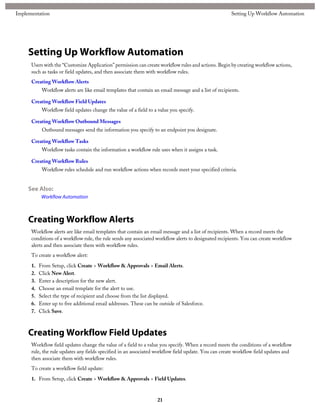 Setting Up Workflow Automation
Users with the “Customize Application” permission can create workflow rules and actions. Begin by creating workflow actions,
such as tasks or field updates, and then associate them with workflow rules.
Creating Workflow Alerts
Workflow alerts are like email templates that contain an email message and a list of recipients.
Creating Workflow Field Updates
Workflow field updates change the value of a field to a value you specify.
Creating Workflow Outbound Messages
Outbound messages send the information you specify to an endpoint you designate.
Creating Workflow Tasks
Workflow tasks contain the information a workflow rule uses when it assigns a task.
Creating Workflow Rules
Workflow rules schedule and run workflow actions when records meet your specified criteria.
See Also:
Workflow Automation
Creating Workflow Alerts
Workflow alerts are like email templates that contain an email message and a list of recipients. When a record meets the
conditions of a workflow rule, the rule sends any associated workflow alerts to designated recipients. You can create workflow
alerts and then associate them with workflow rules.
To create a workflow alert:
1. From Setup, click Create > Workflow & Approvals > Email Alerts.
2. Click New Alert.
3. Enter a description for the new alert.
4. Choose an email template for the alert to use.
5. Select the type of recipient and choose from the list displayed.
6. Enter up to five additional email addresses. These can be outside of Salesforce.
7. Click Save.
Creating Workflow Field Updates
Workflow field updates change the value of a field to a value you specify. When a record meets the conditions of a workflow
rule, the rule updates any fields specified in an associated workflow field update. You can create workflow field updates and
then associate them with workflow rules.
To create a workflow field update:
1. From Setup, click Create > Workflow & Approvals > Field Updates.
21
Setting Up Workflow AutomationImplementation
 