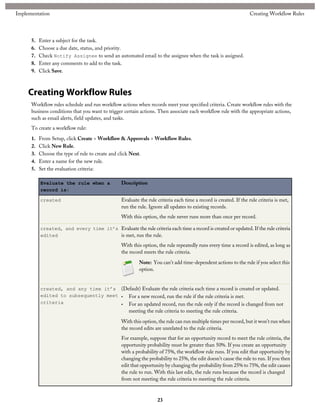 5. Enter a subject for the task.
6. Choose a due date, status, and priority.
7. Check Notify Assignee to send an automated email to the assignee when the task is assigned.
8. Enter any comments to add to the task.
9. Click Save.
Creating Workflow Rules
Workflow rules schedule and run workflow actions when records meet your specified criteria. Create workflow rules with the
business conditions that you want to trigger certain actions. Then associate each workflow rule with the appropriate actions,
such as email alerts, field updates, and tasks.
To create a workflow rule:
1. From Setup, click Create > Workflow & Approvals > Workflow Rules.
2. Click New Rule.
3. Choose the type of rule to create and click Next.
4. Enter a name for the new rule.
5. Set the evaluation criteria:
DescriptionEvaluate the rule when a
record is:
Evaluate the rule criteria each time a record is created. If the rule criteria is met,
run the rule. Ignore all updates to existing records.
With this option, the rule never runs more than once per record.
created
Evaluate the rule criteria each time a record is created or updated. If the rule criteria
is met, run the rule.
With this option, the rule repeatedly runs every time a record is edited, as long as
the record meets the rule criteria.
created, and every time it’s
edited
Note: You can't add time-dependent actions to the rule if you select this
option.
(Default) Evaluate the rule criteria each time a record is created or updated.created, and any time it’s
edited to subsequently meet
criteria
• For a new record, run the rule if the rule criteria is met.
• For an updated record, run the rule only if the record is changed from not
meeting the rule criteria to meeting the rule criteria.
With this option, the rule can run multiple times per record, but it won’t run when
the record edits are unrelated to the rule criteria.
For example, suppose that for an opportunity record to meet the rule criteria, the
opportunity probability must be greater than 50%. If you create an opportunity
with a probability of 75%, the workflow rule runs. If you edit that opportunity by
changing the probability to 25%, the edit doesn’t cause the rule to run. If you then
edit that opportunity by changing the probability from 25% to 75%, the edit causes
the rule to run. With this last edit, the rule runs because the record is changed
from not meeting the rule criteria to meeting the rule criteria.
23
Creating Workflow RulesImplementation
 