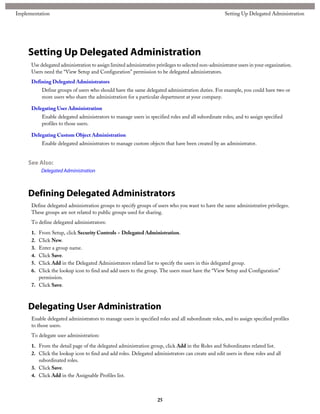 Setting Up Delegated Administration
Use delegated administration to assign limited administrative privileges to selected non-administrator users in your organization.
Users need the “View Setup and Configuration” permission to be delegated administrators.
Defining Delegated Administrators
Define groups of users who should have the same delegated administration duties. For example, you could have two or
more users who share the administration for a particular department at your company.
Delegating User Administration
Enable delegated administrators to manage users in specified roles and all subordinate roles, and to assign specified
profiles to those users.
Delegating Custom Object Administration
Enable delegated administrators to manage custom objects that have been created by an administrator.
See Also:
Delegated Administration
Defining Delegated Administrators
Define delegated administration groups to specify groups of users who you want to have the same administrative privileges.
These groups are not related to public groups used for sharing.
To define delegated administrators:
1. From Setup, click Security Controls > Delegated Administration.
2. Click New.
3. Enter a group name.
4. Click Save.
5. Click Add in the Delegated Administrators related list to specify the users in this delegated group.
6. Click the lookup icon to find and add users to the group. The users must have the “View Setup and Configuration”
permission.
7. Click Save.
Delegating User Administration
Enable delegated administrators to manage users in specified roles and all subordinate roles, and to assign specified profiles
to those users.
To delegate user administration:
1. From the detail page of the delegated administration group, click Add in the Roles and Subordinates related list.
2. Click the lookup icon to find and add roles. Delegated administrators can create and edit users in these roles and all
subordinated roles.
3. Click Save.
4. Click Add in the Assignable Profiles list.
25
Setting Up Delegated AdministrationImplementation
 