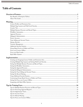 Table of Contents
Overview of Features............................................................................................................................1
Key Benefits of Enterprise Edition...........................................................................................................................................2
About This Guide.....................................................................................................................................................................2
Planning..............................................................................................................................................3
Custom Profiles and Permission Sets........................................................................................................................................3
Multiple Page Layouts and Field-Level Security......................................................................................................................4
Console Tab..............................................................................................................................................................................5
Multiple Business Processes and Record Types........................................................................................................................6
Workflow Automation..............................................................................................................................................................7
Approval Processes....................................................................................................................................................................8
Delegated Administration.........................................................................................................................................................9
Person Accounts........................................................................................................................................................................9
Team Selling and Account Teams..........................................................................................................................................10
Sharing Records......................................................................................................................................................................11
Territory Management............................................................................................................................................................11
Additional Security Features...................................................................................................................................................12
Group-Based Access to Folders and Views.............................................................................................................................12
Force.com Connect Offline.....................................................................................................................................................13
Force.com Data Loader...........................................................................................................................................................13
Back Office Systems................................................................................................................................................................13
Implementation.................................................................................................................................15
Creating and Assigning Custom Profiles and Permission Sets...............................................................................................16
Creating Multiple Page Layouts and Setting Field-Level Security.........................................................................................16
Setting Up Multiple Business Processes and Record Types....................................................................................................18
Setting Up Workflow Automation..........................................................................................................................................21
Setting Up Approval Processes................................................................................................................................................24
Setting Up Delegated Administration.....................................................................................................................................25
Setting Up Team Selling and Account Teams........................................................................................................................26
Setting Up Record Sharing.....................................................................................................................................................28
Using Additional Security Features.........................................................................................................................................29
Customizing Group-Based Access to Folders and Views.......................................................................................................30
Setting Up Force.com Connect Offline..................................................................................................................................32
Integrating with Back Office Systems.....................................................................................................................................32
Tips for Training Users.......................................................................................................................34
Tips for Multiple Business Processes and Record Types.........................................................................................................34
Tips for Processing Approval Requests...................................................................................................................................35
Tips for Opportunity Teams...................................................................................................................................................35
Tips for Account Teams..........................................................................................................................................................37
Tips for Manual Sharing.........................................................................................................................................................38
Tips for Force.com Connect Offline.......................................................................................................................................39
i
Table of Contents
 