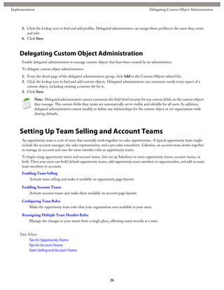 5. Click the lookup icon to find and add profiles. Delegated administrators can assign these profiles to the users they create
and edit.
6. Click Save.
Delegating Custom Object Administration
Enable delegated administrators to manage custom objects that have been created by an administrator.
To delegate custom object administration:
1. From the detail page of the delegated administration group, click Add in the Custom Objects related list.
2. Click the lookup icon to find and add custom objects. Delegated administrators can customize nearly every aspect of a
custom object, including creating a custom tab for it.
3. Click Save.
Note: Delegated administrators cannot customize the field-level security for any custom fields on the custom objects
they manage. The custom fields they create are automatically set to visible and editable for all users. In addition,
delegated administrators cannot modify or define any relationships for the custom object or set organization-wide
sharing defaults.
Setting Up Team Selling and Account Teams
An opportunity team is a set of users that normally work together on sales opportunities. A typical opportunity team might
include the account manager, the sales representative, and a pre-sales consultant.. Likewise, an account team works together
to manage an account and uses the same member roles as opportunity teams.
To begin using opportunity teams and account teams, first set up Salesforce to store opportunity teams, account teams, or
both. Then your users can build default opportunity teams, add opportunity team members to opportunities, and add account
team members to accounts.
Enabling Team Selling
Activate team selling and make it available on opportunity page layouts.
Enabling Account Teams
Activate account teams and make them available on account page layouts.
Configuring Team Roles
Make the opportunity team roles that your organization uses available to your users.
Reassigning Multiple Team Member Roles
Manage the changes in your teams from a single place, affecting many records at a time.
See Also:
Tips for Opportunity Teams
Tips for Account Teams
Team Selling and Account Teams
26
Delegating Custom Object AdministrationImplementation
 