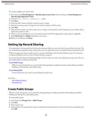 To reassign multiple team member roles:
1. From Setup, click Data Management > Mass Reassign Account Teams. Or, from Setup, click Data Management >
Mass Reassign Opportunity Teams.
2. Select the Add..., Remove..., or Replace... option.
3. Click Next.
4. Enter your filter criteria to find the records you want to change.
5. Select the records you want to change from the list that matches your filter criteria.
6. Click Next.
7. Select the team member you want to add, remove, or replace on the selected records. If replacing a team member, select a
replacement member as well.
8. Choose a role, the appropriate access to associated records, and check the appropriate reassign options as applicable.
9. Click Add, Remove, or Replace depending on your action.
10. When you are finished, click Done.
Setting Up Record Sharing
Your organization's sharing model and role hierarchy determine what access your users have to records they do not own. You
can extend sharing using public groups, sharing rules, account or opportunity teams, or manually sharing an individual record.
Without changing your sharing model, your users can share individual records with other Salesforce users. For instructions
on sharing individual records, see Tips for Manual Sharing on page 38.
To create sharing rules that extend sharing privileges of users to other users, first create public groups if necessary. Then, use
these public groups to build your sharing rules.
Create Public Groups
When you create sharing rules, you can extend the sharing privileges of a public group with another public group. Before
building your sharing rules, create public groups.
Create Sharing Rules
Create sharing rules if you want to extend sharing for specific users.
See Also:
Tips for Manual Sharing
Sharing Records
Create Public Groups
When you create sharing rules, you can extend the sharing privileges of a public group with another public group. Before
building your sharing rules, create public groups.
To create public groups:
1. From Setup, click Manage Users > Public Groups.
2. Click New.
3. Enter a group name.
4. Add members to the group. Choose a type of member from the drop-down list, select a value from the scrolling list, and
click Add.
28
Setting Up Record SharingImplementation
 
