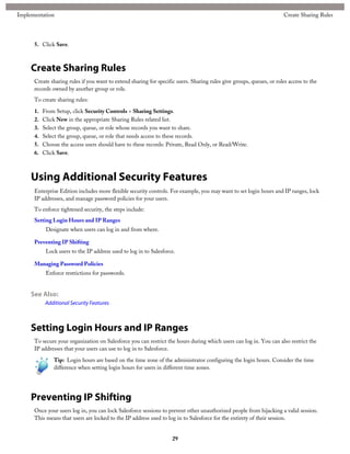 5. Click Save.
Create Sharing Rules
Create sharing rules if you want to extend sharing for specific users. Sharing rules give groups, queues, or roles access to the
records owned by another group or role.
To create sharing rules:
1. From Setup, click Security Controls > Sharing Settings.
2. Click New in the appropriate Sharing Rules related list.
3. Select the group, queue, or role whose records you want to share.
4. Select the group, queue, or role that needs access to these records.
5. Choose the access users should have to these records: Private, Read Only, or Read/Write.
6. Click Save.
Using Additional Security Features
Enterprise Edition includes more flexible security controls. For example, you may want to set login hours and IP ranges, lock
IP addresses, and manage password policies for your users.
To enforce tightened security, the steps include:
Setting Login Hours and IP Ranges
Designate when users can log in and from where.
Preventing IP Shifting
Lock users to the IP address used to log in to Salesforce.
Managing Password Policies
Enforce restrictions for passwords.
See Also:
Additional Security Features
Setting Login Hours and IP Ranges
To secure your organization on Salesforce you can restrict the hours during which users can log in. You can also restrict the
IP addresses that your users can use to log in to Salesforce.
Tip: Login hours are based on the time zone of the administrator configuring the login hours. Consider the time
difference when setting login hours for users in different time zones.
Preventing IP Shifting
Once your users log in, you can lock Salesforce sessions to prevent other unauthorized people from hijacking a valid session.
This means that users are locked to the IP address used to log in to Salesforce for the entirety of their session.
29
Create Sharing RulesImplementation
 