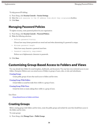 To help prevent IP shifting:
1. From Setup, click Security Controls > Session Settings.
2. Select the Lock sessions to the IP address from which they originated checkbox.
3. Click Save.
Managing Password Policies
To tighten security, create password policies for your organization:
1. From Setup, click Security Controls > Password Policies.
2. Make the following selections:
• Enforce password history
Choose how many former passwords are stored and used when determining if a password is unique.
• Minimum password length
Select how many characters a password must have.
• Password complexity requirement
Enforce use of alphanumeric characters in passwords.
3. Click Save.
Customizing Group-Based Access to Folders and Views
You may already have folders for email templates, dashboards, and documents. You may have even restricted access to your
folders. Enterprise Edition users can extend access of folders to groups of users, roles, or roles and subordinates.
Creating Groups
Create public groups of users that need access to folders and list views.
Creating Group-Wide Folders
Create folders as usual but make them visible to a group of users.
Creating Group-Wide Views
Create list views as usual, making them visible to a group of users.
See Also:
Group-Based Access to Folders and Views
Creating Groups
Before creating group-wide folders and list views, create the public groups and include the users that should have access to
the folders and list views.
To create groups:
1. From Setup, click Manage Users > Public Groups.
30
Managing Password PoliciesImplementation
 