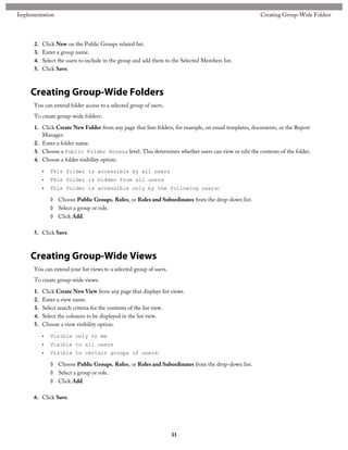 2. Click New on the Public Groups related list.
3. Enter a group name.
4. Select the users to include in the group and add them to the Selected Members list.
5. Click Save.
Creating Group-Wide Folders
You can extend folder access to a selected group of users.
To create group-wide folders:
1. Click Create New Folder from any page that lists folders, for example, on email templates, documents, or the Report
Manager.
2. Enter a folder name.
3. Choose a Public Folder Access level. This determines whether users can view or edit the contents of the folder.
4. Choose a folder visibility option:
• This folder is accessible by all users
• This folder is hidden from all users
• This folder is accessible only by the following users:
◊ Choose Public Groups, Roles, or Roles and Subordinates from the drop-down list.
◊ Select a group or role.
◊ Click Add.
5. Click Save.
Creating Group-Wide Views
You can extend your list views to a selected group of users.
To create group-wide views:
1. Click Create New View from any page that displays list views.
2. Enter a view name.
3. Select search criteria for the contents of the list view.
4. Select the columns to be displayed in the list view.
5. Choose a view visibility option:
• Visible only to me
• Visible to all users
• Visible to certain groups of users:
◊ Choose Public Groups, Roles, or Roles and Subordinates from the drop-down list.
◊ Select a group or role.
◊ Click Add.
6. Click Save.
31
Creating Group-Wide FoldersImplementation
 