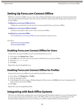 Setting Up Force.com Connect Offline
With Force.com Connect Offline, users can create, edit, and delete their Salesforce data using the same browser-based interface
when disconnected from the Internet. Once users reconnect, Salesforce synchronizes all the changes made using Force.com
Connect Offline.
Enabling Force.com Connect Offline for Users
Change the user information of each user that you want activated for Force.com Connect Offline.
Enabling Force.com Connect Offline for Profiles
Customize user profiles to allow access to Force.com Connect Offline.
Installing Force.com Connect Offline
See Installing Force.com Connect Offline for more instructions to give your users.
See Also:
Tips for Force.com Connect Offline
Force.com Connect Offline
Enabling Force.com Connect Offline for Users
Activate Force.com Connect Offline for each user that should have access to it.
1. From Setup, click Manage Users > Users.
2. Click Edit next to the name of the user you want to enable for Force.com Connect Offline.
3. Check the Offline User box.
4. Click Save.
Repeat these steps for all applicable users.
Enabling Force.com Connect Offline for Profiles
Activate Force.com Connect Offline for each profile that should have access to it.
1. From Setup, click Manage Users > Profiles.
2. Select the appropriate profile.
3. In the Desktop Client Access page or Desktop Integration Clients section, click Edit, then choose the appropriate On
option for Force.com Connect Offline.
4. Click Save.
Repeat these steps for all applicable profiles.
Integrating with Back Office Systems
The Force.com API provides a programmatic means of interacting with the Salesforce platform to access and change data for
the main entities represented in the Salesforce system. The API is a Web service that supports the SOAP protocol. All
Enterprise Edition organizations have access to the Force.com API to integrate Salesforce with other systems.
32
Setting Up Force.com Connect OfflineImplementation
 
