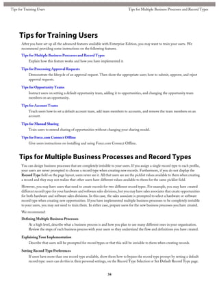 Tips for Training Users
After you have set up all the advanced features available with Enterprise Edition, you may want to train your users. We
recommend providing some instructions on the following features.
Tips for Multiple Business Processes and Record Types
Explain how this feature works and how you have implemented it.
Tips for Processing Approval Requests
Demonstrate the lifecycle of an approval request. Then show the appropriate users how to submit, approve, and reject
approval requests.
Tips for Opportunity Teams
Instruct users on setting a default opportunity team, adding it to opportunities, and changing the opportunity team
members on an opportunity.
Tips for Account Teams
Teach users how to set a default account team, add team members to accounts, and remove the team members on an
account.
Tips for Manual Sharing
Train users to extend sharing of opportunities without changing your sharing model.
Tips for Force.com Connect Offline
Give users instructions on installing and using Force.com Connect Offline.
Tips for Multiple Business Processes and Record Types
You can design business processes that are completely invisible to your users. If you assign a single record type to each profile,
your users are never prompted to choose a record type when creating new records. Furthermore, if you do not display the
RecordType field on the page layout, users never see it. All that users see are the picklist values available to them when creating
a record and they may not realize that other users have different values available to them for the same picklist field.
However, you may have users that need to create records for two different record types. For example, you may have created
different record types for your hardware and software sales divisions, but you may have sales associates that create opportunities
for both hardware and software sales divisions. In this case, the sales associate is prompted to select a hardware or software
record type when creating new opportunities. If you have implemented multiple business processes to be completely invisible
to your users, you may not need to train them. In either case, prepare users for the new business processes you have created.
We recommend:
Defining Multiple Business Processes
At a high level, describe what a business process is and how you plan to use many different ones in your organization.
Review the steps of each business process with your users so they understand the flow and definitions you have created.
Explaining Your Implementation
Describe that users will be prompted for record types or that this will be invisible to them when creating records.
Setting Record Type Preferences
If users have more than one record type available, show them how to bypass the record type prompt by setting a default
record type: users can do this in their personal settings, on the Record Type Selection or Set Default Record Type page.
34
Tips for Multiple Business Processes and Record TypesTips for Training Users
 