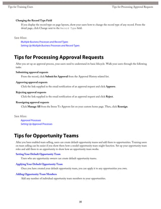 Changing the Record Type Field
If you display the record type on page layouts, show your users how to change the record type of any record. From the
detail page, click Change next to the Record Type field.
See Also:
Multiple Business Processes and Record Types
Setting Up Multiple Business Processes and Record Types
Tips for Processing Approval Requests
After you set up an approval process, your users need to understand its basic lifecycle. Walk your users through the following
tasks:
Submitting approval requests
From the record, click Submit for Approval from the Approval History related list.
Approving approval requests
Click the link supplied in the email notification of an approval request and click Approve.
Rejecting approval requests
Click the link supplied in the email notification of an approval request and click Reject.
Reassigning approval requests
Click Manage All from the Items To Approve list on your custom home page. Then, click Reassign.
See Also:
Approval Processes
Setting Up Approval Processes
Tips for Opportunity Teams
After you have enabled team selling, users can create default opportunity teams and add them to opportunities. Training users
on team selling can be easier if you show them how a model opportunity team might function. Set up your opportunity team
roles and add them to an opportunity to show how an opportunity team works.
Setting Your Default Opportunity Team
Users who are opportunity owners can create default opportunity teams.
Applying Your Default Opportunity Team
Once you have created your default opportunity team, you can apply it to any opportunities you own.
Adding Opportunity Team Members
Add any number of individual opportunity team members to your opportunities.
35
Tips for Processing Approval RequestsTips for Training Users
 