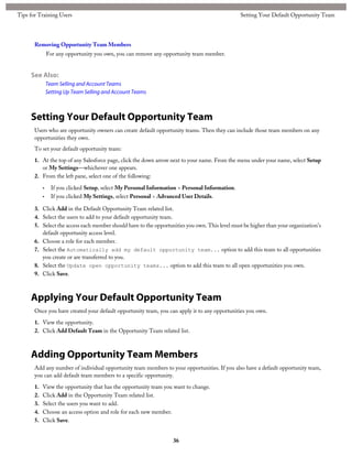 Removing Opportunity Team Members
For any opportunity you own, you can remove any opportunity team member.
See Also:
Team Selling and Account Teams
Setting Up Team Selling and Account Teams
Setting Your Default Opportunity Team
Users who are opportunity owners can create default opportunity teams. Then they can include those team members on any
opportunities they own.
To set your default opportunity team:
1. At the top of any Salesforce page, click the down arrow next to your name. From the menu under your name, select Setup
or My Settings—whichever one appears.
2. From the left pane, select one of the following:
• If you clicked Setup, select My Personal Information > Personal Information.
• If you clicked My Settings, select Personal > Advanced User Details.
3. Click Add in the Default Opportunity Team related list.
4. Select the users to add to your default opportunity team.
5. Select the access each member should have to the opportunities you own. This level must be higher than your organization's
default opportunity access level.
6. Choose a role for each member.
7. Select the Automatically add my default opportunity team... option to add this team to all opportunities
you create or are transferred to you.
8. Select the Update open opportunity teams... option to add this team to all open opportunities you own.
9. Click Save.
Applying Your Default Opportunity Team
Once you have created your default opportunity team, you can apply it to any opportunities you own.
1. View the opportunity.
2. Click Add Default Team in the Opportunity Team related list.
Adding Opportunity Team Members
Add any number of individual opportunity team members to your opportunities. If you also have a default opportunity team,
you can add default team members to a specific opportunity.
1. View the opportunity that has the opportunity team you want to change.
2. Click Add in the Opportunity Team related list.
3. Select the users you want to add.
4. Choose an access option and role for each new member.
5. Click Save.
36
Setting Your Default Opportunity TeamTips for Training Users
 