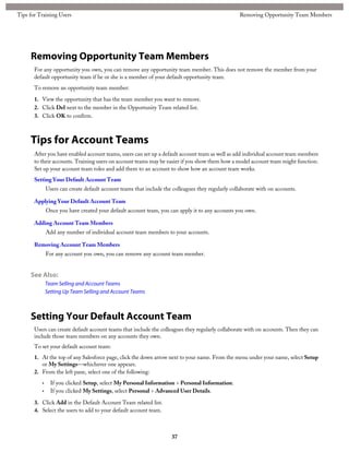Removing Opportunity Team Members
For any opportunity you own, you can remove any opportunity team member. This does not remove the member from your
default opportunity team if he or she is a member of your default opportunity team.
To remove an opportunity team member:
1. View the opportunity that has the team member you want to remove.
2. Click Del next to the member in the Opportunity Team related list.
3. Click OK to confirm.
Tips for Account Teams
After you have enabled account teams, users can set up a default account team as well as add individual account team members
to their accounts. Training users on account teams may be easier if you show them how a model account team might function.
Set up your account team roles and add them to an account to show how an account team works.
Setting Your Default Account Team
Users can create default account teams that include the colleagues they regularly collaborate with on accounts.
Applying Your Default Account Team
Once you have created your default account team, you can apply it to any accounts you own.
Adding Account Team Members
Add any number of individual account team members to your accounts.
Removing Account Team Members
For any account you own, you can remove any account team member.
See Also:
Team Selling and Account Teams
Setting Up Team Selling and Account Teams
Setting Your Default Account Team
Users can create default account teams that include the colleagues they regularly collaborate with on accounts. Then they can
include those team members on any accounts they own.
To set your default account team:
1. At the top of any Salesforce page, click the down arrow next to your name. From the menu under your name, select Setup
or My Settings—whichever one appears.
2. From the left pane, select one of the following:
• If you clicked Setup, select My Personal Information > Personal Information.
• If you clicked My Settings, select Personal > Advanced User Details.
3. Click Add in the Default Account Team related list.
4. Select the users to add to your default account team.
37
Removing Opportunity Team MembersTips for Training Users
 