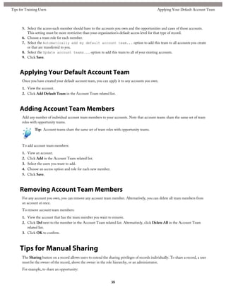 5. Select the access each member should have to the accounts you own and the opportunities and cases of those accounts.
This setting must be more restrictive than your organization's default access level for that type of record.
6. Choose a team role for each member.
7. Select the Automatically add my default account team... option to add this team to all accounts you create
or that are transferred to you.
8. Select the Update account teams... option to add this team to all of your existing accounts.
9. Click Save.
Applying Your Default Account Team
Once you have created your default account team, you can apply it to any accounts you own.
1. View the account.
2. Click Add Default Team in the Account Team related list.
Adding Account Team Members
Add any number of individual account team members to your accounts. Note that account teams share the same set of team
roles with opportunity teams.
Tip: Account teams share the same set of team roles with opportunity teams.
To add account team members:
1. View an account.
2. Click Add in the Account Team related list.
3. Select the users you want to add.
4. Choose an access option and role for each new member.
5. Click Save.
Removing Account Team Members
For any account you own, you can remove any account team member. Alternatively, you can delete all team members from
an account at once.
To remove account team members:
1. View the account that has the team member you want to remove.
2. Click Del next to the member in the Account Team related list. Alternatively, click Delete All in the Account Team
related list.
3. Click OK to confirm.
Tips for Manual Sharing
The Sharing button on a record allows users to extend the sharing privileges of records individually. To share a record, a user
must be the owner of the record, above the owner in the role hierarchy, or an administrator.
For example, to share an opportunity:
38
Applying Your Default Account TeamTips for Training Users
 