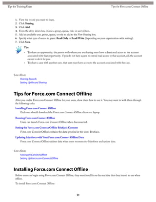 1. View the record you want to share.
2. Click Sharing.
3. Click Add.
4. From the drop-down list, choose a group, queue, role, or user option.
5. Add an available user, group, queue, or role to add to the New Sharing box.
6. Specify what type of access to grant: Read Only or Read/Write (depending on your organization-wide setting).
7. Click Save.
Tip:
• To share an opportunity, the person with whom you are sharing must have at least read access to the account
associated with that opportunity. If you do not have access to extend read access to that account, ask the account
owner to do it for you.
• To share a case with another user, that user must have access to the account associated with the case.
See Also:
Sharing Records
Setting Up Record Sharing
Tips for Force.com Connect Offline
After you enable Force.com Connect Offline for your users, show them how to use it. You may want to walk them through
the following tasks:
Installing Force.com Connect Offline
Each user should download the Force.com Connect Offline client to a laptop.
Running Force.com Connect Offline
Users can launch Force.com Connect Offline when disconnected.
Setting the Force.com Connect Offline Briefcase Contents
Force.com Connect Offline contains the data specified in the user's Briefcase.
Updating Salesforce with Your Force.com Connect Offline Data
Force.com Connect Offline updates data when users reconnect to Salesforce and update data.
See Also:
Force.com Connect Offline
Setting Up Force.com Connect Offline
Installing Force.com Connect Offline
Before users can begin using Force.com Connect Offline, they must install it on the machine that they intend to use when
offline.
To install Force.com Connect Offline:
39
Tips for Force.com Connect OfflineTips for Training Users
 