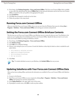 1. From Setup, click Desktop Integration > Force.comConnect Offline. The Force.com Connect Offline link is available
to users only if the administrator has selected Offline User on their personal information and set the Force.com Connect
Offline access level on the user's profile to the appropriate On option.
2. Click Install Now.
3. Click Yes when prompted to install and run the client.
4. Follow the prompts in the setup wizard.
Running Force.com Connect Offline
After you install the Force.com Connect Offline client, you can run it from the Windows Start menu by clicking Start >
Programs > Salesforce > Force.comConnect Offline and entering your username and password.
Setting the Force.com Connect Offline Briefcase Contents
The first time you run Force.com Connect Offline, your Briefcase may not contain the data you want. Your Briefcase is the
means you use to gather data to be included in your Force.com Connect Offline. Specify the data you want to use in your
Force.com Connect Offline by setting your Briefcase contents.
1. From Setup, click Desktop Integration > Force.comConnect Offline.
2. Click Briefcase Setup.
3. Click Edit next to Briefcase Settings.
4. Choose a new setting for your set of accounts. Consult the Salesforce online help for details on what is included for each
option below:
• Only manually selected accounts
• Opportunity-based Briefcase
• Activity-based Briefcase
• All my accounts
5. Click Save.
Tip: To include individual accounts in your Briefcase, click Include Offline from any account.
Updating Salesforce with Your Force.com Connect Offline Data
After you have been working offline, synchronize the information you modified in Force.com Connect Offline with Salesforce
online.
1. Connect to the Internet.
2. Start Force.com Connect Offline on your computer by clicking Start > Programs > Salesforce > Force.comConnect
Offline and entering your username and password.
3. Click Update Briefcase in the upper right corner of the screen.
4. If prompted to resolve errors, click OK to resolve any data conflicts.
40
Running Force.com Connect OfflineTips for Training Users
 