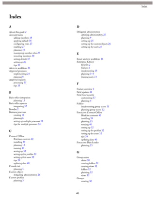 Index
A
About this guide 2
Account teams
adding members 38
applying default 38
configuring roles 27
enabling 27
planning 10
reassigning member roles 27
removing members 38
setting default 37
setting up 26
tips 37
Alerts in workflows 21
Approval processes
implementing 24
planning 8
Approval requests
processing 35
tips 35
B
Back-office integration
planning 13
Back-office systems
integrating 32
Benefits 2
Business processes
creating 19
planning 6
setting up multiple processes 18
tips for multiple processes 34
C
Connect Offline
Briefcase contents 40
installing 39
planning 13
running 40
setting up 32
setting up for profiles 32
setting up for users 32
tips 39
updating data 40
Console tab
planning 5
Custom objects
delegating administration 26
Custom profiles
planning 3
D
Delegated administration
defining administrators 25
planning 9
setting up 25
setting up for custom objects 26
setting up for users 25
E
Email alerts in workflows 21
Enterprise Edition
benefits 2
features 1
implementing 15
planning 3–4
training users 34
F
Feature overview 1
Field updates 21
Field-level security
customizing 17
planning 4
Folders
implementing group access 31
planning group access 12
Force.com Connect Offline
Briefcase contents 40
installing 39
planning 13
running 40
setting up 32
setting up for profiles 32
setting up for users 32
tips 39
updating data 40
Force.com Data Loader
planning 13
G
Group access
about 30
creating folders 31
creating views 31
folders 12
planning 12
views 12
Groups
creating 30
41
Index
 