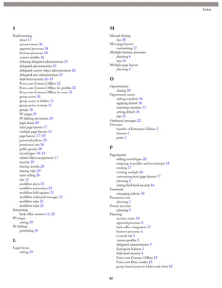 I
Implementing
about 15
account teams 26
approval processes 24
business processes 18
custom profiles 16
defining delegated administrators 25
delegated administration 25
delegated custom object administration 26
delegated user administration 25
field-level security 16–17
Force.com Connect Offline 32
Force.com Connect Offline for profiles 32
Force.com Connect Offline for users 32
group access 30
group access to folders 31
group access to views 31
groups 30
IP ranges 29
IP shifting prevention 29
login hours 29
mini page layouts 17
multiple page layouts 16
page layouts 17–18
password policies 30
permission sets 16
public groups 28
record types 18–19
related object assignments 17
security 29
sharing records 28
sharing rules 29
team selling 26
tips 15
workflow alerts 21
workflow automation 21
workflow field updates 21
workflow outbound messages 22
workflow rules 23
workflow tasks 22
Integrating
back-office systems 13, 32
IP ranges
setting 29
IP shifting
preventing 29
L
Login hours
setting 29
M
Manual sharing
tips 38
Mini page layouts
customizing 17
Multiple business processes
planning 6
tips 34
Multiple page layouts
planning 4
O
Opportunities
sharing 38
Opportunity teams
adding members 36
applying default 36
removing members 37
setting default 36
tips 35
Outbound messages 22
Overview
benefits of Enterprise Edition 2
features 1
guide 2
P
Page layouts
adding record types 20
assigning to profiles and record types 18
creating 17
creating multiple 16
customizing mini page layouts 17
planning 4
setting field-level security 16
Passwords
managing policies 30
Permission sets
planning 3
Person accounts
planning 9
Planning
account teams 10
approval processes 8
back-office integration 13
business processes 6
Console tab 5
custom profiles 3
delegated administration 9
Enterprise Edition 3
field-level security 4
Force.com Connect Offline 13
Force.com Data Loader 13
group-based access to folders and views 12
42
Index
 