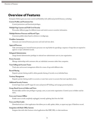 Overview of Features
Enterprise Edition gives you more control and flexibility with additional powerful features, including:
Custom Profiles and Permission Sets
Control permissions and functional privileges.
Multiple Page Layouts and Field-Level Security
Personalize different pages for different teams and restrict access to sensitive information.
Multiple Business Processes and Record Types
Customize picklist values based on division or workgroups.
Workflow Automation
Automate your internal business processes and send real-time alerts.
Approval Processes
Take automating your internal business processes one step further by specifying a sequence of steps that are required to
approve or reject submitted records.
Delegated Administration
Assign limited administrative privileges to selected non-administrator users in your organization.
Person Accounts
Manage relationships with customers who are individual consumers rather than companies.
Team Selling and Account Teams
Track sales and account management efforts for a team of reps with different roles.
Record Sharing
Expand a private sharing model to allow granular sharing of records on an individual basis.
Territory Management
Expand a private sharing model on accounts, so users have access to accounts that meet specified criteria.
Additional Security Features
Control login hours and IP ranges for users and prevent IP shifting, and manage password policies.
Group-Based Access to Folders and Views
Provide folder and list view privileges to groups, users, or your entire organization. Control access to folders and list
views.
Force.com Connect Offline
Enable users to work completely unplugged, remotely updating data from the field.
Force.com Data Loader
Download and use a client application that allows you to add, update, delete, or export any type of Salesforce record.
Integration with Back-Office Systems
Integrate data with other business critical applications like ERP, HR, or a data warehouse.
1
Overview of Features
 