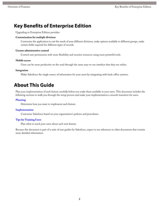 Key Benefits of Enterprise Edition
Upgrading to Enterprise Edition provides:
Customization for multiple divisions
Customize the application to suit the needs of your different divisions, make options available to different groups, make
certain fields required for different types of records.
Greater administrative control
Control user permissions with more flexibility and monitor resources using more powerful tools.
Mobile access
Users can be more productive on the road through the same easy-to-use interface that they see online.
Integration
Make Salesforce the single source of information for your users by integrating with back-office systems.
About This Guide
Plan your implementation of each feature carefully before you make them available to your users. This document includes the
following sections to walk you through the setup process and make your implementation a smooth transition for users.
Planning
Determine how you want to implement each feature.
Implementation
Customize Salesforce based on your organization's policies and procedures.
Tips for Training Users
Plan what to teach your users about each new feature.
Because this document is part of a suite of user guides for Salesforce, expect to see references to other documents that contain
more detailed information.
2
Key Benefits of Enterprise EditionOverview of Features
 
