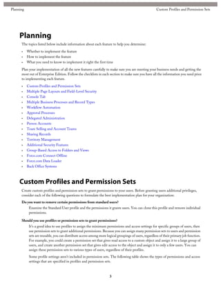 Planning
The topics listed below include information about each feature to help you determine:
• Whether to implement the feature
• How to implement the feature
• What you need to know to implement it right the first time
Plan your implementation of all the new features carefully to make sure you are meeting your business needs and getting the
most out of Enterprise Edition. Follow the checklists in each section to make sure you have all the information you need prior
to implementing each feature.
• Custom Profiles and Permission Sets
• Multiple Page Layouts and Field-Level Security
• Console Tab
• Multiple Business Processes and Record Types
• Workflow Automation
• Approval Processes
• Delegated Administration
• Person Accounts
• Team Selling and Account Teams
• Sharing Records
• Territory Management
• Additional Security Features
• Group-Based Access to Folders and Views
• Force.com Connect Offline
• Force.com Data Loader
• Back Office Systems
Custom Profiles and Permission Sets
Create custom profiles and permission sets to grant permissions to your users. Before granting users additional privileges,
consider each of the following questions to formulate the best implementation plan for your organization:
Do you want to remove certain permissions from standard users?
Examine the Standard User profile and the permissions it grants users. You can clone this profile and remove individual
permissions.
Should you use profiles or permission sets to grant permissions?
It's a good idea to use profiles to assign the minimum permissions and access settings for specific groups of users, then
use permission sets to grant additional permissions. Because you can assign many permission sets to users and permission
sets are reusable, you can distribute access among more logical groupings of users, regardless of their primary job function.
For example, you could create a permission set that gives read access to a custom object and assign it to a large group of
users, and create another permission set that gives edit access to the object and assign it to only a few users. You can
assign these permission sets to various types of users, regardless of their profiles.
Some profile settings aren't included in permission sets. The following table shows the types of permissions and access
settings that are specified in profiles and permission sets.
3
Custom Profiles and Permission SetsPlanning
 