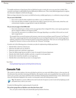 To simplify maintenance of page layouts, first use field-level security to restrict the access your users have to fields. Next,
customize record types to make picklists function differently for different users. Then, create additional page layouts to organize
the information displayed on detail and edit pages.
Before you begin, determine if you want to use field-level security, multiple page layouts, or a combination using record types.
Do you want to hide fields?
• If you want to make the field completely inaccessible to a user, use field-level security.
• If you want the field to be hidden on page layouts but visible in reports, list views, search results, related lists, and
communication templates, use page layouts to make the field hidden.
Do you want your pages to look differently?
• If you want selected users to always see the same page layout that is designed for them, create separate page layouts
that are assigned to different users based on profile.
• If you want the same person to see different views of the page depending on an attribute of the record, use record
types on page layouts.
For example if have accounts for partners and customers, create two new record types named “Customers” and “Partners.”
Then create a separate page layout for each and assign the account record type for customers to the customer page layout.
Likewise, assign the account record type for partners to the partners page layout. Then users can see the page layout you
designed for customers on those accounts that have the “Customer” record type.
Consider each of the following points to formulate your plan for implementing multiple page layouts:
• Identify fields to hide from selected users.
• Determine the fields each user should see.
• Determine which users could share a page layout.
• Name the different page layouts you plan to create, for example: by business department.
• Identify which fields should be editable, read only, or required on each page layout.
• Identify which related lists should be on each page layout.
• Identify which custom links that you want on each page layout.
See Also:
Creating Multiple Page Layouts and Setting Field-Level Security
Console Tab
The console is a tab that combines a list view and related records into one screen with different frames so that users have all
the information they need when interacting with Salesforce. By using the console, users can quickly find, view, and edit records
such as cases, accounts, and contacts with fewer clicks and without switching back and forth between screens. Administrators
choose the information displayed in the console to accommodate varied and evolving business needs.
Tip: The Salesforce console is different from the Console tab. It improves on the Console tab by displaying records
and related items as tabs on one screen.
Consider the following before implementing the Console tab:
Do you have groups that use Salesforce more than three hours a day?
If so, set up the console to help users dramatically speed up business functions.
5
Console TabPlanning
 