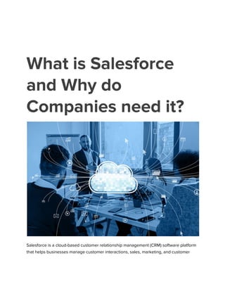 What is Salesforce
and Why do
Companies need it?
Salesforce is a cloud-based customer relationship management (CRM) software platform
that helps businesses manage customer interactions, sales, marketing, and customer
 