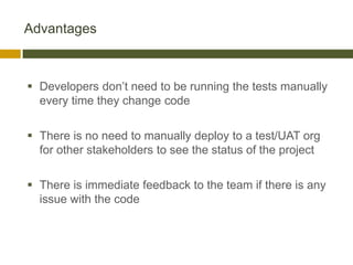 Advantages



 Developers don’t need to be running the tests manually
  every time they change code

 There is no need to manually deploy to a test/UAT org
  for other stakeholders to see the status of the project

 There is immediate feedback to the team if there is any
  issue with the code
 