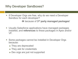 Why Developer Sandboxes?

 If Developer Orgs are free, why do we need a Developer
  Sandbox for each developer?
               because of 3rd party managed packages!

 Usually Salesforce applications have managed packages
  installed, and references to these packages in Apex and/or
  VF.

 Some packages cannot be installed in Developer Orgs
  because:
   They are deprecated

   They ask for credentials

   Dev orgs are just not supported
 