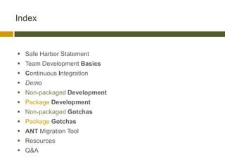 Index



 Safe Harbor Statement
 Team Development Basics
 Continuous Integration
 Demo
 Non-packaged Development
 Package Development
 Non-packaged Gotchas
 Package Gotchas
 ANT Migration Tool
 Resources
 Q&A
 