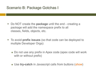 Scenario B: Package Gotchas I



 Do NOT create the package until the end - creating a
  package will add the namespace prefix to all
  classes, fields, objects, etc.


 To avoid prefix issues (so that code can be deployed to
  multiple Developer Orgs):


     Do not use any prefix in Apex code (apex code will work
      with or without prefix)

     Use try-catch in Javascript calls from buttons (show)
 