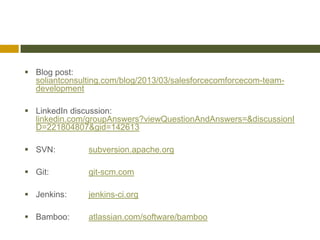  Blog post:
  soliantconsulting.com/blog/2013/03/salesforcecomforcecom-team-
  development

 LinkedIn discussion:
  linkedin.com/groupAnswers?viewQuestionAndAnswers=&discussionI
  D=221804807&gid=142613

 SVN:         subversion.apache.org

 Git:         git-scm.com

 Jenkins:     jenkins-ci.org

 Bamboo:      atlassian.com/software/bamboo
 