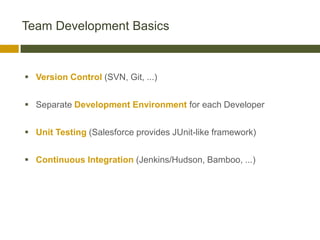 Team Development Basics



 Version Control (SVN, Git, ...)


 Separate Development Environment for each Developer


 Unit Testing (Salesforce provides JUnit-like framework)


 Continuous Integration (Jenkins/Hudson, Bamboo, ...)
 