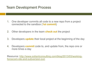 Team Development Process


1. One developer commits all code to a new repo from a project
   connected to the sandbox (1st commit)

2. Other developers in the team check out the project

3. Developers update their local project at the beginning of the day

4. Developers commit code to, and update from, the repo one or
   more times a day

Resource: http://www.soliantconsulting.com/blog/2013/03/working-
forcecom-ide-and-subversion-svn
 