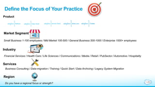 Define Your Practice Focus
What is your value proposition? What are you differentiators?
Product Focus
•  Do you have expertise in a particular area?
•  Existing relationships with customers – Think beyond CRM
•  Focused on a custom development?
•  Is your existing customer base heavily weighted towards contact centers and
customer service?
“Salesforce is a platform company. Period.”
- Alex Williams, TechCrunch
 