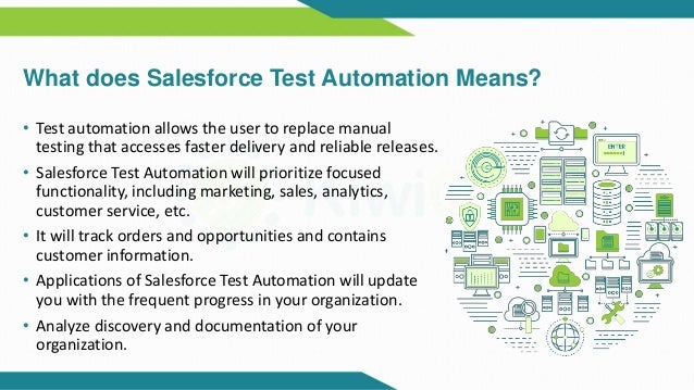 What does Salesforce Test Automation Means?
• Test automation allows the user to replace manual
testing that accesses faster delivery and reliable releases.
• Salesforce Test Automation will prioritize focused
functionality, including marketing, sales, analytics,
customer service, etc.
• It will track orders and opportunities and contains
customer information.
• Applications of Salesforce Test Automation will update
you with the frequent progress in your organization.
• Analyze discovery and documentation of your
organization.
 
