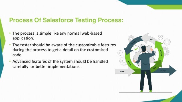 Process Of Salesforce Testing Process:
• The process is simple like any normal web-based
application.
• The tester should be aware of the customizable features
during the process to get a detail on the customized
code.
• Advanced features of the system should be handled
carefully for better implementations.
 
