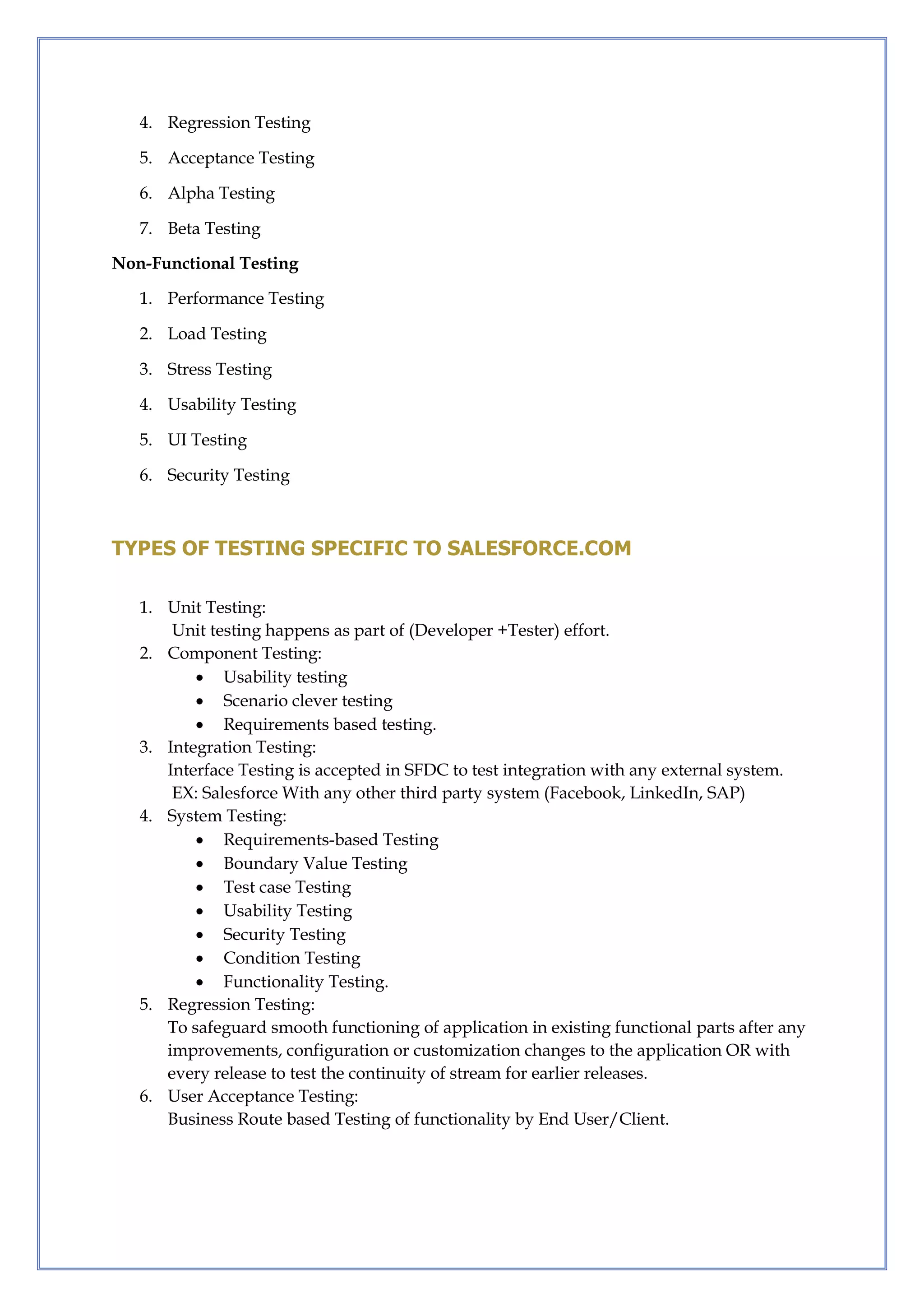 4. Regression Testing
5. Acceptance Testing
6. Alpha Testing
7. Beta Testing
Non-Functional Testing
1. Performance Testing
2. Load Testing
3. Stress Testing
4. Usability Testing
5. UI Testing
6. Security Testing
TYPES OF TESTING SPECIFIC TO SALESFORCE.COM
1. Unit Testing:
Unit testing happens as part of (Developer +Tester) effort.
2. Component Testing:
 Usability testing
 Scenario clever testing
 Requirements based testing.
3. Integration Testing:
Interface Testing is accepted in SFDC to test integration with any external system.
EX: Salesforce With any other third party system (Facebook, LinkedIn, SAP)
4. System Testing:
 Requirements-based Testing
 Boundary Value Testing
 Test case Testing
 Usability Testing
 Security Testing
 Condition Testing
 Functionality Testing.
5. Regression Testing:
To safeguard smooth functioning of application in existing functional parts after any
improvements, configuration or customization changes to the application OR with
every release to test the continuity of stream for earlier releases.
6. User Acceptance Testing:
Business Route based Testing of functionality by End User/Client.
 