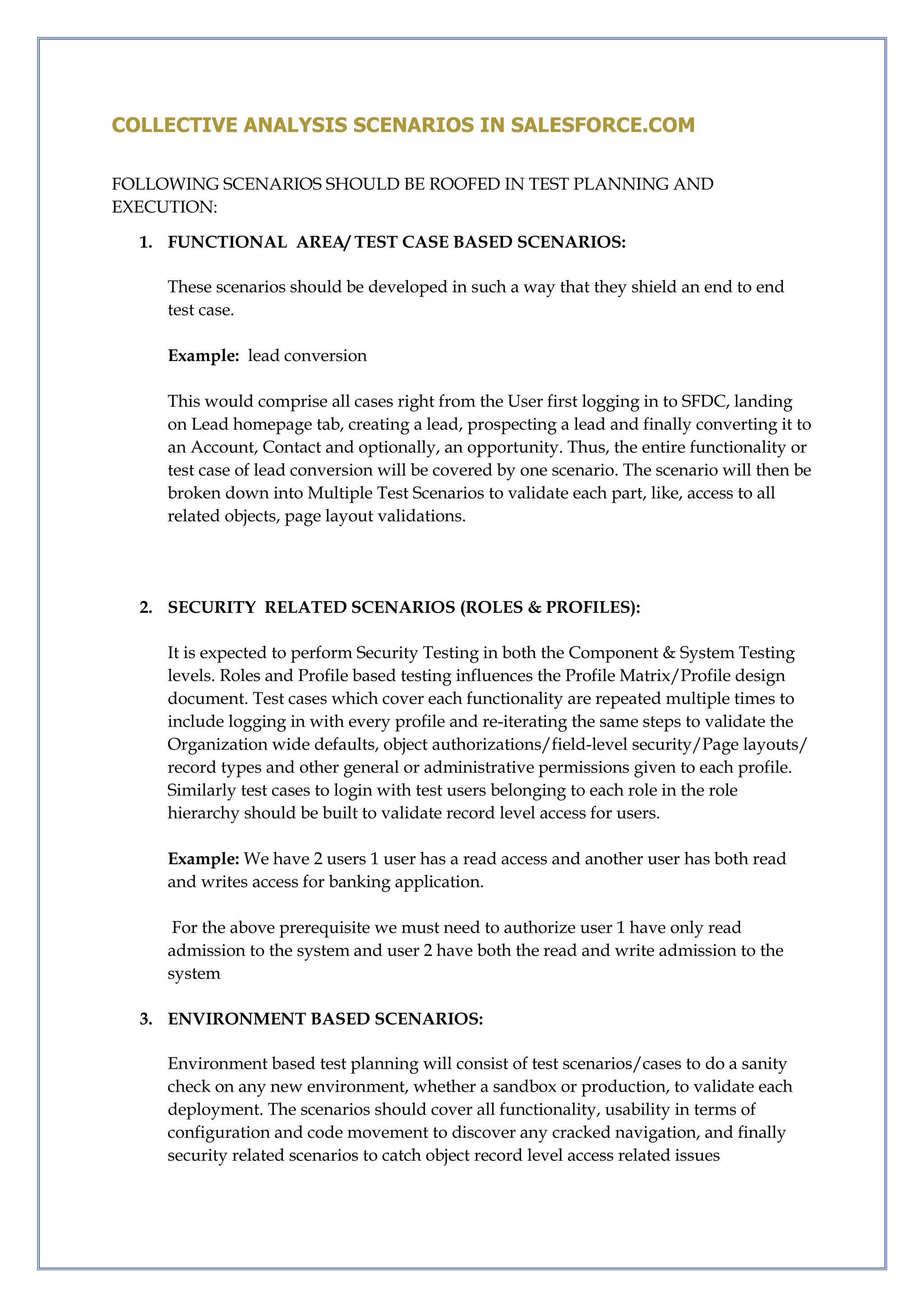 COLLECTIVE ANALYSIS SCENARIOS IN SALESFORCE.COM
FOLLOWING SCENARIOS SHOULD BE ROOFED IN TEST PLANNING AND
EXECUTION:
1. FUNCTIONAL AREA/ TEST CASE BASED SCENARIOS:
These scenarios should be developed in such a way that they shield an end to end
test case.
Example: lead conversion
This would comprise all cases right from the User first logging in to SFDC, landing
on Lead homepage tab, creating a lead, prospecting a lead and finally converting it to
an Account, Contact and optionally, an opportunity. Thus, the entire functionality or
test case of lead conversion will be covered by one scenario. The scenario will then be
broken down into Multiple Test Scenarios to validate each part, like, access to all
related objects, page layout validations.
2. SECURITY RELATED SCENARIOS (ROLES & PROFILES):
It is expected to perform Security Testing in both the Component & System Testing
levels. Roles and Profile based testing influences the Profile Matrix/Profile design
document. Test cases which cover each functionality are repeated multiple times to
include logging in with every profile and re-iterating the same steps to validate the
Organization wide defaults, object authorizations/field-level security/Page layouts/
record types and other general or administrative permissions given to each profile.
Similarly test cases to login with test users belonging to each role in the role
hierarchy should be built to validate record level access for users.
Example: We have 2 users 1 user has a read access and another user has both read
and writes access for banking application.
For the above prerequisite we must need to authorize user 1 have only read
admission to the system and user 2 have both the read and write admission to the
system
3. ENVIRONMENT BASED SCENARIOS:
Environment based test planning will consist of test scenarios/cases to do a sanity
check on any new environment, whether a sandbox or production, to validate each
deployment. The scenarios should cover all functionality, usability in terms of
configuration and code movement to discover any cracked navigation, and finally
security related scenarios to catch object record level access related issues
 