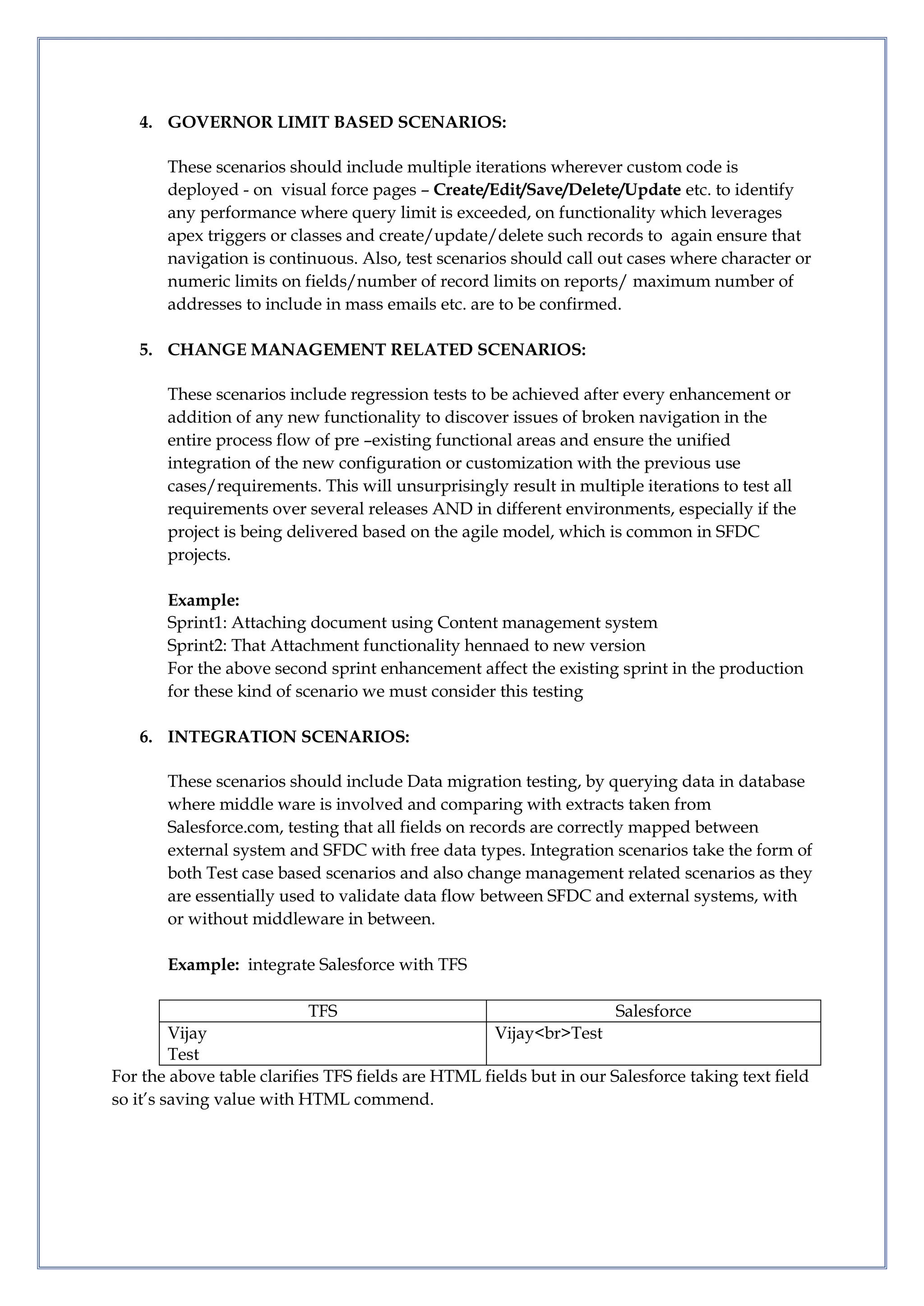 4. GOVERNOR LIMIT BASED SCENARIOS:
These scenarios should include multiple iterations wherever custom code is
deployed - on visual force pages – Create/Edit/Save/Delete/Update etc. to identify
any performance where query limit is exceeded, on functionality which leverages
apex triggers or classes and create/update/delete such records to again ensure that
navigation is continuous. Also, test scenarios should call out cases where character or
numeric limits on fields/number of record limits on reports/ maximum number of
addresses to include in mass emails etc. are to be confirmed.
5. CHANGE MANAGEMENT RELATED SCENARIOS:
These scenarios include regression tests to be achieved after every enhancement or
addition of any new functionality to discover issues of broken navigation in the
entire process flow of pre –existing functional areas and ensure the unified
integration of the new configuration or customization with the previous use
cases/requirements. This will unsurprisingly result in multiple iterations to test all
requirements over several releases AND in different environments, especially if the
project is being delivered based on the agile model, which is common in SFDC
projects.
Example:
Sprint1: Attaching document using Content management system
Sprint2: That Attachment functionality hennaed to new version
For the above second sprint enhancement affect the existing sprint in the production
for these kind of scenario we must consider this testing
6. INTEGRATION SCENARIOS:
These scenarios should include Data migration testing, by querying data in database
where middle ware is involved and comparing with extracts taken from
Salesforce.com, testing that all fields on records are correctly mapped between
external system and SFDC with free data types. Integration scenarios take the form of
both Test case based scenarios and also change management related scenarios as they
are essentially used to validate data flow between SFDC and external systems, with
or without middleware in between.
Example: integrate Salesforce with TFS
TFS Salesforce
Vijay
Test
Vijay<br>Test
For the above table clarifies TFS fields are HTML fields but in our Salesforce taking text field
so it’s saving value with HTML commend.
 