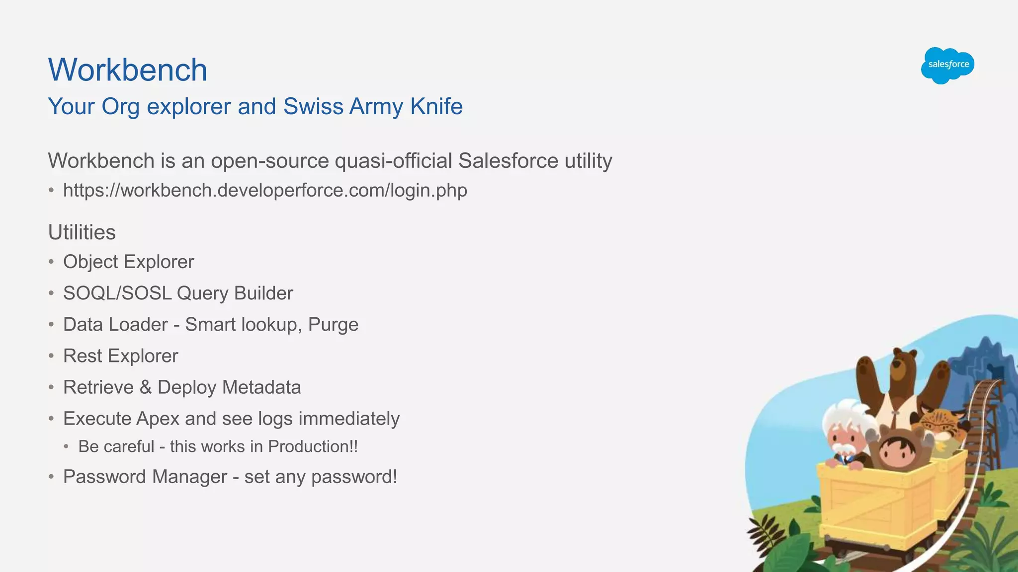 Workbench
Workbench is an open-source quasi-official Salesforce utility
• https://workbench.developerforce.com/login.php
Utilities
• Object Explorer
• SOQL/SOSL Query Builder
• Data Loader - Smart lookup, Purge
• Rest Explorer
• Retrieve & Deploy Metadata
• Execute Apex and see logs immediately
• Be careful - this works in Production!!
• Password Manager - set any password!
Your Org explorer and Swiss Army Knife
 
