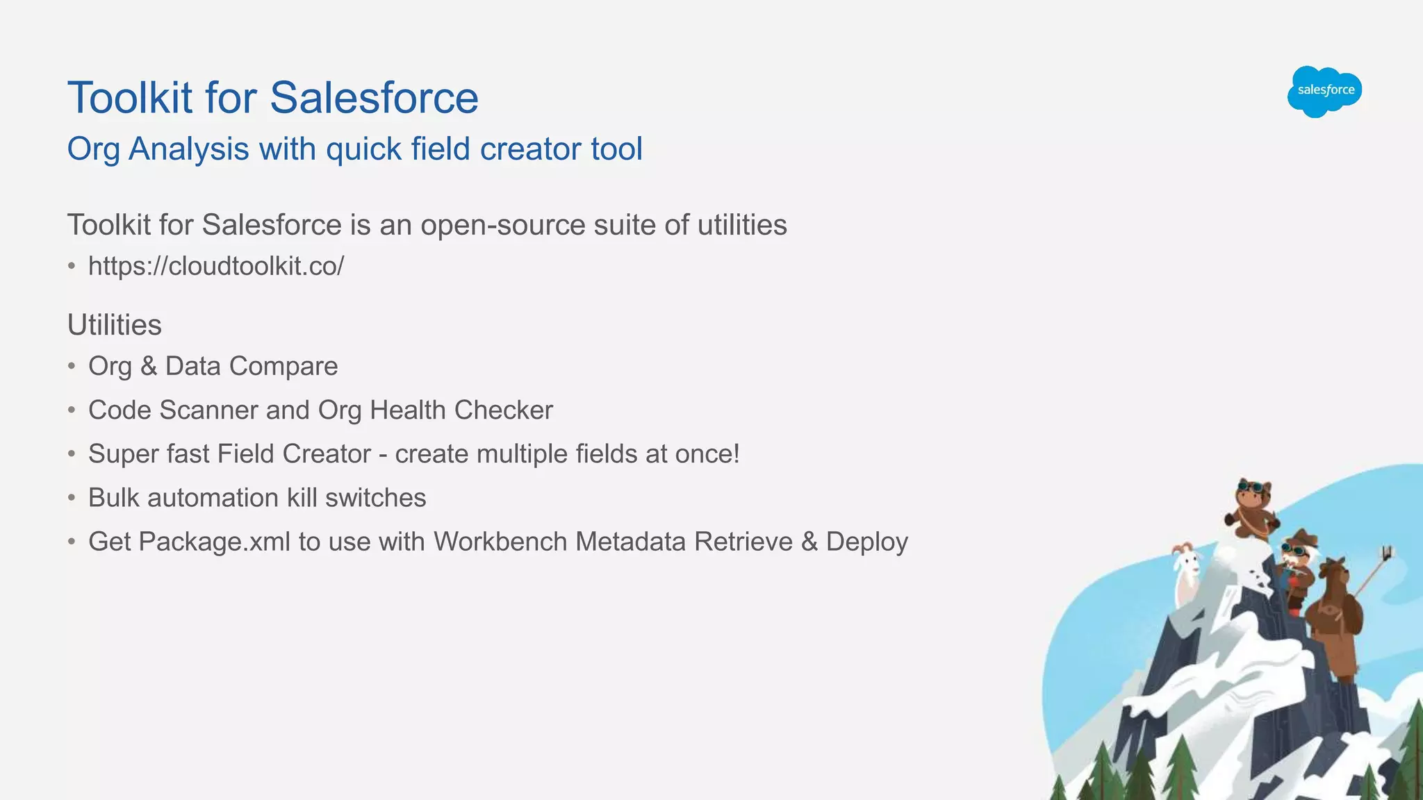 Toolkit for Salesforce
Toolkit for Salesforce is an open-source suite of utilities
• https://cloudtoolkit.co/
Utilities
• Org & Data Compare
• Code Scanner and Org Health Checker
• Super fast Field Creator - create multiple fields at once!
• Bulk automation kill switches
• Get Package.xml to use with Workbench Metadata Retrieve & Deploy
Org Analysis with quick field creator tool
 